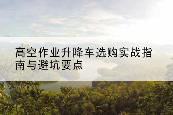 岳普湖升降车怎么选-高空作业升降车选购实战指南与避坑要点