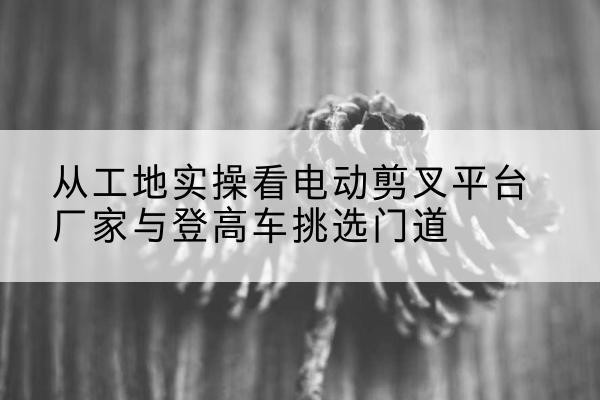 岳普湖电动剪叉升降平台厂家-从工地实操看电动剪叉平台厂家与登高车挑选门道