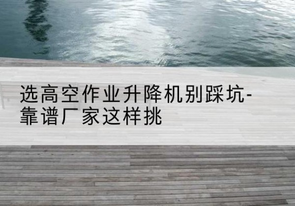 岳普湖剪叉式升降机厂家-选高空作业升降机别踩坑-靠谱厂家这样挑