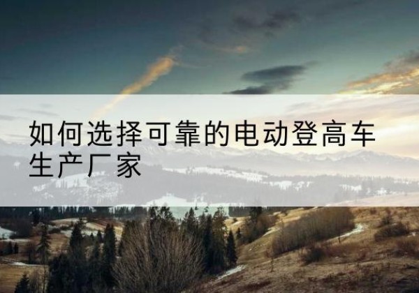 岳普湖电动登高车厂家-如何选择可靠的电动登高车生产厂家