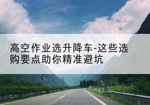 岳普湖升降车厂家-高空作业选升降车-这些选购要点助你*避坑