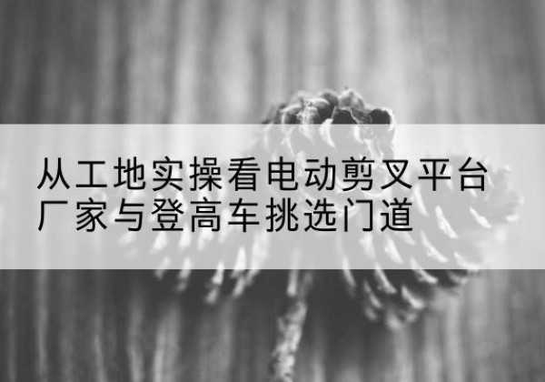 岳普湖电动剪叉升降平台厂家-从工地实操看电动剪叉平台厂家与登高车挑选门道
